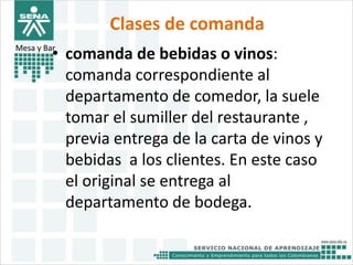 Clases de comanda 
Mesa y Bar• comanda de bebidas o vinos: 
comanda correspondiente al 
departamento de comedor, la suele 
tomar el sumiller del restaurante , 
previa entrega de la carta de vinos y 
bebidas a los clientes. En este caso 
el original se entrega al 
departamento de bodega. 
 