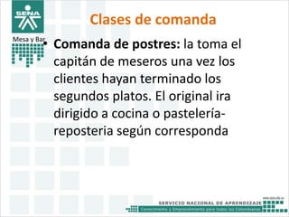Clases de comanda 
Mesa y Bar• Comanda de postres: la toma el 
capitán de meseros una vez los 
clientes hayan terminado los 
segundos platos. El original ira 
dirigido a cocina o pastelería-reposteria 
según corresponda 
 