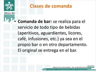 Clases de comanda 
Mesa y Bar 
• Comanda de bar: se realiza para el 
servicio de todo tipo de bebidas 
(aperitivos, aguardientes, licores, 
café, infusiones, etc.) ya sea en el 
propio bar o en otro departamento. 
El original se entrega en el bar. 
 
