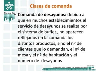 Clases de comanda 
Mesa y Bar• Comanda de desayunos: debido a 
que en muchos establecimientos el 
servicio de desayunos se realiza por 
el sistema de buffet , no aparecen 
reflejados en la comanda los 
distintos productos, sino el nº de 
clientes que lo demandan, el nº de 
mesa y el nº de habitación y el 
numero de desayunos 
 