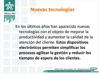 Nuevas tecnologías 
Mesa y Bar 
En los últimos años han aparecido nuevas 
tecnologías con el objeto de mejorar la 
productividad y aumentar la calidad de la 
atención del cliente. Estos dispositivos 
electrónicos permiten simplificar los 
procesos agilizar la gestión y reducir los 
tiempos de espera de los clientes. 
 