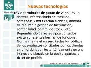 Nuevas tecnologías 
Mesa y BarTPV o terminales de punto de venta. Es un 
sistema informatizado de toma de 
comandas y notificación a cocina; además 
de realizar la gestión de facturación, 
contabilidad, control de stocks, etc. 
Dependiendo de los equipos utilizados 
existen diferentes formas de funcionar. 
Normalmente el mesero teclea los códigos 
de los productos solicitados por los clientes 
en un ordenador, instantáneamente en una 
impresora situada en la cocina aparece el 
ticket de pedido 
 