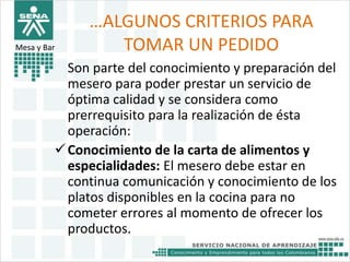 …ALGUNOS CRITERIOS PARA 
TOMAR UN PEDIDO 
Son parte del conocimiento y preparación del 
mesero para poder prestar un servicio de 
óptima calidad y se considera como 
prerrequisito para la realización de ésta 
operación: 
Mesa y Bar 
Conocimiento de la carta de alimentos y 
especialidades: El mesero debe estar en 
continua comunicación y conocimiento de los 
platos disponibles en la cocina para no 
cometer errores al momento de ofrecer los 
productos. 
 