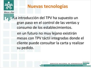 Nuevas tecnologías 
Mesa y Bar 
La introducción del TPV ha supuesto un 
gran paso en el control de las ventas y 
consumo de los establecimientos. 
en un futuro no muy lejano existirán 
mesas con TPV táctil integradas donde el 
cliente puede consultar la carta y realizar 
su pedido. 
 