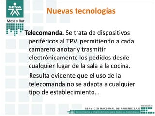 Nuevas tecnologías 
Mesa y Bar 
Telecomanda. Se trata de dispositivos 
periféricos al TPV, permitiendo a cada 
camarero anotar y trasmitir 
electrónicamente los pedidos desde 
cualquier lugar de la sala a la cocina. 
Resulta evidente que el uso de la 
telecomanda no se adapta a cualquier 
tipo de establecimiento. . 
 
