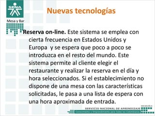 Nuevas tecnologías 
Mesa y Bar 
Reserva on-line. Este sistema se emplea con 
cierta frecuencia en Estados Unidos y 
Europa y se espera que poco a poco se 
introduzca en el resto del mundo. Este 
sistema permite al cliente elegir el 
restaurante y realizar la reserva en el día y 
hora seleccionados. Si el establecimiento no 
dispone de una mesa con las características 
solicitadas, le pasa a una lista de espera con 
una hora aproximada de entrada. 
 