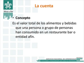 La cuenta 
Mesa y Bar 
• Concepto 
Es el valor total de los alimentos y bebidas 
que una persona o grupo de personas 
han consumido en un restaurante bar o 
entidad afín. 
 