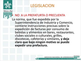 LEGISLACION 
Mesa y Bar 
• NO A LA PREFATURTA O PRECUENTA 
La norma, que fue expedida por la 
Superintendencia de Industria y Comercio, 
contiene instrucciones precisas sobre la 
expedición de facturas por consumo de 
bebidas y alimentos en bares, restaurantes, 
clubes sociales o culturales, grilles, 
discotecas, cafeterías y similares, y deja 
claro que bajo ningún motivo se puede 
expedir una prefactura. 
 