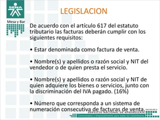 LEGISLACION 
Mesa y Bar• 
De acuerdo con el artículo 617 del estatuto 
tributario las facturas deberán cumplir con los 
siguientes requisitos: 
• Estar denominada como factura de venta. 
• Nombre(s) y apellidos o razón social y NIT del 
vendedor o de quien presta el servicio. 
• Nombre(s) y apellidos o razón social y NIT de 
quien adquiere los bienes o servicios, junto con 
la discriminación del IVA pagado. (16%) 
• Número que corresponda a un sistema de 
numeración consecutiva de facturas de venta. 
 