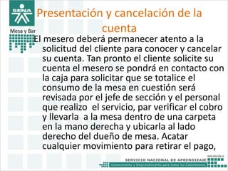 Presentación y cancelación de la 
Mesa y Bar cuenta 
El mesero deberá permanecer atento a la 
solicitud del cliente para conocer y cancelar 
su cuenta. Tan pronto el cliente solicite su 
cuenta el mesero se pondrá en contacto con 
la caja para solicitar que se totalice el 
consumo de la mesa en cuestión será 
revisada por el jefe de sección y el personal 
que realizo el servicio, par verificar el cobro 
y llevarla a la mesa dentro de una carpeta 
en la mano derecha y ubicarla al lado 
derecho del dueño de mesa. Acatar 
cualquier movimiento para retirar el pago, 
 