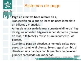 Sistemas de pago 
Mesa y Bar 
Pago en efectivo hace referencia a; 
Transacción en la que se hace un pago inmediato 
en billetes y monedas. 
Antes de retirarse de la mesa cuente el dinero si hay 
de alguna novedad hágasela saber al cliente (dinero 
de mas, o faltante) y revise disimuladamente los 
billetes. 
Cuando se paga en efectivo, a menudo existe otro 
paso: dar cambio al cliente. Se entrega el cambio al 
cliente en una bandeja con la cuenta y no devolver 
grandes cantidades de monedas. 
 