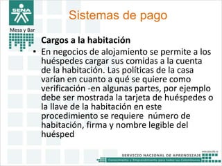 Sistemas de pago 
Mesa y Bar 
Cargos a la habitación 
• En negocios de alojamiento se permite a los 
huéspedes cargar sus comidas a la cuenta 
de la habitación. Las políticas de la casa 
varían en cuanto a qué se quiere como 
verificación -en algunas partes, por ejemplo 
debe ser mostrada la tarjeta de huéspedes o 
la llave de la habitación en este 
procedimiento se requiere número de 
habitación, firma y nombre legible del 
huésped 
 