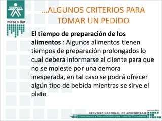 …ALGUNOS CRITERIOS PARA 
TOMAR UN PEDIDO 
El tiempo de preparación de los 
alimentos : Algunos alimentos tienen 
tiempos de preparación prolongados lo 
cual deberá informarse al cliente para que 
no se moleste por una demora 
inesperada, en tal caso se podrá ofrecer 
algún tipo de bebida mientras se sirve el 
plato 
Mesa y Bar 
 