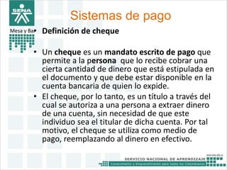 Sistemas de pago 
Mesa y Bar• Definición de cheque 
• Un cheque es un mandato escrito de pago que 
permite a la persona que lo recibe cobrar una 
cierta cantidad de dinero que está estipulada en 
el documento y que debe estar disponible en la 
cuenta bancaria de quien lo expide. 
• El cheque, por lo tanto, es un título a través del 
cual se autoriza a una persona a extraer dinero 
de una cuenta, sin necesidad de que este 
individuo sea el titular de dicha cuenta. Por tal 
motivo, el cheque se utiliza como medio de 
pago, reemplazando al dinero en efectivo. 
 