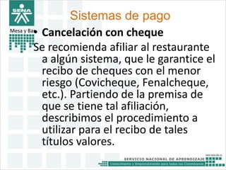 Sistemas de pago 
Mesa y Bar• Cancelación con cheque 
Se recomienda afiliar al restaurante 
a algún sistema, que le garantice el 
recibo de cheques con el menor 
riesgo (Covicheque, Fenalcheque, 
etc.). Partiendo de la premisa de 
que se tiene tal afiliación, 
describimos el procedimiento a 
utilizar para el recibo de tales 
títulos valores. 
 