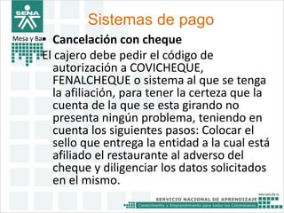 Sistemas de pago 
Mesa y Bar• Cancelación con cheque 
El cajero debe pedir el código de 
autorización a COVICHEQUE, 
FENALCHEQUE o sistema al que se tenga 
la afiliación, para tener la certeza que la 
cuenta de la que se esta girando no 
presenta ningún problema, teniendo en 
cuenta los siguientes pasos: Colocar el 
sello que entrega la entidad a la cual está 
afiliado el restaurante al adverso del 
cheque y diligenciar los datos solicitados 
en el mismo. 
 