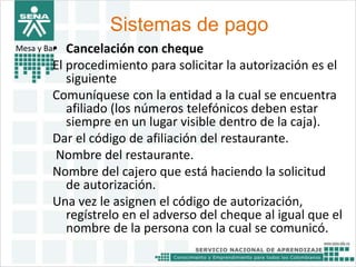 Sistemas de pago 
Mesa y Bar• Cancelación con cheque 
El procedimiento para solicitar la autorización es el 
siguiente 
Comuníquese con la entidad a la cual se encuentra 
afiliado (los números telefónicos deben estar 
siempre en un lugar visible dentro de la caja). 
Dar el código de afiliación del restaurante. 
Nombre del restaurante. 
Nombre del cajero que está haciendo la solicitud 
de autorización. 
Una vez le asignen el código de autorización, 
regístrelo en el adverso del cheque al igual que el 
nombre de la persona con la cual se comunicó. 
 