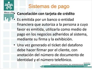 Sistemas de pago 
Mesa y Bar• Cancelación con tarjeta de crédito 
• Es emitida por un banco o entidad 
financiera que autoriza a la persona a cuyo 
favor es emitida, utilizarla como medio de 
pago en los negocios adheridos al sistema, 
mediante su firma y la exhibición. 
• Una vez generado el ticket del datafono 
debe hacer firmar por el cliente, con 
anotación del número de documento de 
identidad y el número telefónico. 
 