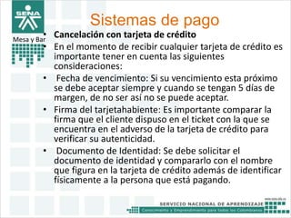 Sistemas de pago 
• Cancelación con tarjeta de crédito 
• En el momento de recibir cualquier tarjeta de crédito es 
Mesa y Bar 
importante tener en cuenta las siguientes 
consideraciones: 
• Fecha de vencimiento: Si su vencimiento esta próximo 
se debe aceptar siempre y cuando se tengan 5 días de 
margen, de no ser así no se puede aceptar. 
• Firma del tarjetahabiente: Es importante comparar la 
firma que el cliente dispuso en el ticket con la que se 
encuentra en el adverso de la tarjeta de crédito para 
verificar su autenticidad. 
• Documento de Identidad: Se debe solicitar el 
documento de identidad y compararlo con el nombre 
que figura en la tarjeta de crédito además de identificar 
físicamente a la persona que está pagando. 
 