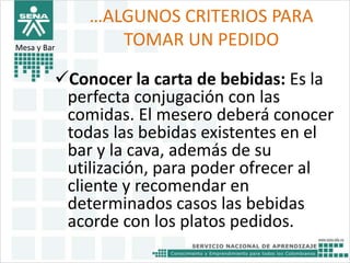 …ALGUNOS CRITERIOS PARA 
TOMAR UN PEDIDO 
Mesa y Bar 
Conocer la carta de bebidas: Es la 
perfecta conjugación con las 
comidas. El mesero deberá conocer 
todas las bebidas existentes en el 
bar y la cava, además de su 
utilización, para poder ofrecer al 
cliente y recomendar en 
determinados casos las bebidas 
acorde con los platos pedidos. 
 