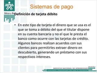 Sistemas de pago 
Mesa y BarDefinición de tarjeta débito 
• En este tipo de tarjeta el dinero que se usa es el 
que se toma a débito del que el titular dispone 
en su cuenta bancaria y no el que le presta el 
banco como ocurre con las tarjetas de crédito. 
Algunos bancos realizan acuerdos con sus 
clientes para permitirles extraer dinero en 
descubierto, generando un préstamo con sus 
respectivos intereses. 
 