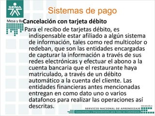 Sistemas de pago 
Mesa y BarCancelación con tarjeta débito 
Para el recibo de tarjetas débito, es 
indispensable estar afiliado a algún sistema 
de información, tales como red multicolor o 
redeban, que son las entidades encargadas 
de capturar la información a través de sus 
redes electrónicas y efectuar el abono a la 
cuenta bancaria que el restaurante haya 
matriculado, a través de un débito 
automático a la cuenta del cliente. Las 
entidades financieras antes mencionadas 
entregan en como dato uno o varios 
datafonos para realizar las operaciones así 
descritas. 
 