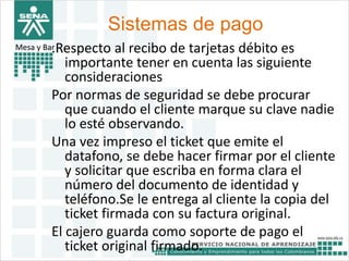 Sistemas de pago 
Mesa y Bar.Respecto al recibo de tarjetas débito es 
importante tener en cuenta las siguiente 
consideraciones 
Por normas de seguridad se debe procurar 
que cuando el cliente marque su clave nadie 
lo esté observando. 
Una vez impreso el ticket que emite el 
datafono, se debe hacer firmar por el cliente 
y solicitar que escriba en forma clara el 
número del documento de identidad y 
teléfono.Se le entrega al cliente la copia del 
ticket firmada con su factura original. 
El cajero guarda como soporte de pago el 
ticket original firmado. 
 