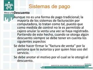 Sistemas de pago 
Mesa y BarDescuento 
Aunque no es una forma de pago tradicional; la 
mayoría de los sistemas de facturación por 
computadora, lo tratan como tal, puesto que 
como medida de control no le es permitido al 
cajero anular la venta una vez se haya registrado. 
Partiendo de este hecho, cuando se otorga algún 
descuento siempre se debe tener en cuenta los 
siguientes aspectos 
Se debe hacer firmar la ''factura de venta'' por la 
persona que lo autoriza y por quien hizo uso del 
servicio. 
Se debe anotar el motivo por el cual se le otorgó el 
descuento. 
 