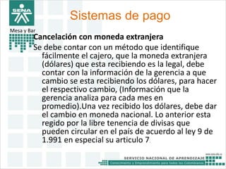Sistemas de pago 
Mesa y Bar 
Cancelación con moneda extranjera 
Se debe contar con un método que identifique 
fácilmente el cajero, que la moneda extranjera 
(dólares) que esta recibiendo es la legal, debe 
contar con la información de la gerencia a que 
cambio se esta recibiendo los dólares, para hacer 
el respectivo cambio, (Información que la 
gerencia analiza para cada mes en 
promedio).Una vez recibido los dólares, debe dar 
el cambio en moneda nacional. Lo anterior esta 
regido por la libre tenencia de divisas que 
pueden circular en el país de acuerdo al ley 9 de 
1.991 en especial su articulo 7. 
 
