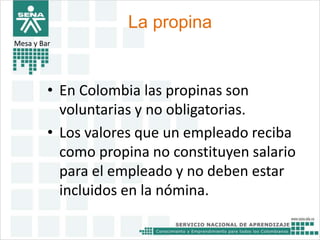 La propina 
Mesa y Bar 
• En Colombia las propinas son 
voluntarias y no obligatorias. 
• Los valores que un empleado reciba 
como propina no constituyen salario 
para el empleado y no deben estar 
incluidos en la nómina. 
 