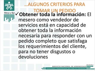 …ALGUNOS CRITERIOS PARA 
TOMAR UN PEDIDO Obtener toda la información: El 
mesero como vendedor de 
servicios está en capacidad de 
obtener toda la información 
necesaria para responder con un 
pedido completo que satisfaga 
los requerimientos del cliente, 
para no tener disgustos o 
devoluciones 
Mesa y Bar 
 