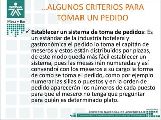 …ALGUNOS CRITERIOS PARA 
TOMAR UN PEDIDO 
Mesa y Bar 
 Establecer un sistema de toma de pedidos: Es 
un estándar de la industria hotelera y 
gastronómica el pedido lo toma el capitán de 
meseros y estos están distribuidos por plazas, 
de este modo queda más fácil establecer un 
sistema, pues las mesas irán numeradas y así 
convendrá con los meseros a su cargo la forma 
de como se toma el pedido, como por ejemplo 
numerar las sillas o puestos y en la orden de 
pedido aparecerán los números de cada puesto 
para que el mesero no tenga que preguntar 
para quién es determinado plato. 
 