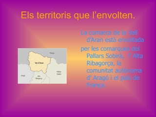 Els territoris que l’envolten.
               La comarca de la Vall
                 d’Aran està envoltada
               per les comarques del
                 Pallars Sobirà, l’ Alta
                 Ribagorça, la
                 comunitat autònoma
                 d’ Aragó i el país de
                 França.
 