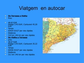 Viatgem en autocar
   De Terrassa a Vielha
   Preu

   48.65 EUR
    Peatge 3.45 EUR | Carburant 45.20
    EUR
   Temps
   03h54 01h27 per vies ràpides
   Distància
   310 km 146 km per vies ràpides
   De Vielha a Terrassa
   preu
   38.67 EUR
    Peatge 3.45 EUR | Carburant 35.22
    EUR
   Temps
   03h56 01h27 per vies ràpides
   Distància
   311 km 146 km per vies ràpides
 
