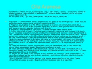 Olla Aranesa
    Ingredients: 2 patates, 1/2 col, 3 pastanagues, 1 api, 1 ceba tendra, 2 porros, 1 os de pernil, costella de
    vedella,cansalada, cuixa de gallina, 1 botifarra crua, 1 botifarra negra,1 botifarra ,blanca, mongetes
    seques, fideus (núm. 2).
    Per a la pilota: 1 ou, 1 gra d'all, julivert,pa sec, carn picada de porc, farina, llet.

   Preparació: 1. Comencem fent el brou: preparem una olla grossa al foc amb força aigua i la fem bullir. Hi
    afegim la cuixa de gallina, l'os de pernil i la costella de vedella.
    2. Preparem, ara, la pilota de la Vall d'Aran: col·loquem el pa en un bol i el remullem amb la llet.3.
    Salpebrem la carn de porc picada que farem servir per a la pilota. Cal ser generós amb la sal i el pebre
    amb les carns que, com aquesta, contenen molt de greix.
    4. Afegim l'ou al bol on tenim la carn picada i ho anem barrejant tot bé amb les mans.
    5. Piquem un gra d'all molt petit i l'afegim a la carn. Continuem barrejant-la amb les mans.6. Hi afegim,
    ara, un trosset del pa que hem remullat amb llet. L'anem desfent amb les mans i l'anem barrejant amb la
    carn.7. Piquem una mica de julivert i també l'hi afegim.8. Mentrestant, anem escumant el caldo. L'escuma
    que generen les carns que tenim al brou és una barreja de sang i de brutícia que pot quedar a la pell i,
    per tant, l'hem d'eliminar.9. Fem unes pilotes petites amb les mans, que en garantiran molt millor la
    cocció, i les anem enfarinant.10. Preparem una paella al foc amb bastant oli i comencem a fregir-hi les
    pilotes que hem fet. Un cop les tinguem amb una primera marca, les reservem.11. Ja hi podem abocar
    les mongetes, al brou. Les deixem que vagin fent durant mitja hora.12. Hi afegim força sal grossa, al
    brou.
    13. Tallem les verdures a trossets no gaire petits: la col, les pastanagues, l'api, la ceba tendra i els
    porros. Tallem les patates a dauets i afegim totes les verdures al brou.
    14. Tallem a trossets molt petits un tall de cansalada i piquem una mica d'all. Ho introduïm tot en el
    morter i ho aixafem amb la mà de morter. Hi afegim un polsim de farina i ho continuem picant.15. Tirem
    aquesta picada al brou i la fem desfer.
    16. Afegim, ara, els fideus a l'olla on tenim el brou; esperem uns 20 minuts i ja els tindrem fets.17. Un
    cop tinguem la pasta gairebé feta, hi afegim les pilotes i les botifarres. 10 minuts més i ja tindrem la
    nostra olla aranesa acabada!
    * Ens recomana el nostre convidat, l'Andreu Vidal, menjar aquest plat d'un dia per l'altre. Deixem
    refredar l'olla aranesa a la nevera i després en traiem la capa de greix de la superfície.
 