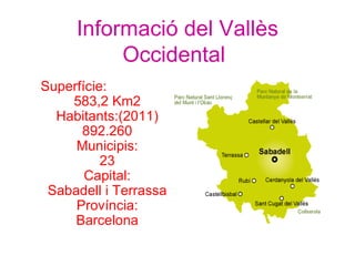 Informació del Vallès
          Occidental
Superfície:
    583,2 Km2
  Habitants:(2011)
      892.260
     Municipis:
          23
       Capital:
 Sabadell i Terrassa
     Província:
     Barcelona
 