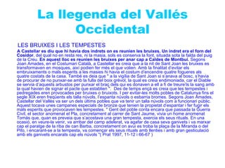 La llegenda del Vallés
                Occidental
LES BRUIXES I LES TEMPESTES
A Castellar es diu que hi havia dos indrets on es reunien les bruixes. Un indret era el forn del
Cosidor, del qual no en resta res, ni la masia, sols es conserva la font, situada sota la falda del puig
de la Creu. En aquest lloc es reunien les bruixes per anar cap a Caldes de Montbui. Segons
Joan Amades, en el Costumari Català, a Castellar es creia que a la nit de Sant Joan les bruixes es
transformaven en mosques, així podien fer més el que volien. Amb la finalitat d’evitar els
embruixaments o mals esperits a les masies hi havia el costum d’encendre quatre fogueres als
quatre costats de la casa. També es deia que " a la vigília de Sant Joan si s’anava al bosc, s’havia
de procurar de no punxar-se amb la fulla del boix grèvol, la qual es creia endimoniada, car el Diable
se servia d’aquests arbustos per punxar el braç dels qui es donaven a ell a fi de treure’ls la sang amb
la qual havien de signar el pacte que establien ". Des de temps ençà es creia que les tempestes i
pedregades eren provocades per bruixes o bruixots. I per evitar-les molts pobles de Catalunya fins el
segle XIX eren freqüents els talla núvols, l’espanta núvols o esbarria bromes. Segons Joan Amades,
Castellar del Vallès va ser un dels últims pobles que va tenir un talla núvols com a funcionari públic.
Aquest tocava unes campanes especials de bronze que tenien la propietat d’espantar i fer fugir els
mals esperits que provocaven les tempestes. " Gent del poble conta encara que passada la Guerra
Civil, el sector anomenat el Pla, concretament al carrer de Sant Jaume, vivia un home anomenat
Tomàs que, quan es preveia que s’acostava una gran tempesta, exercia els seus rituals. En una
ocasió, en veure-la venir, va arribar del camp adelerat, va agafar de casa seva ganivets i va marxar
cap el paratge de la riba de can Barba, concretament on avui es troba la plaça de la Miranda o del
Pito, i encarant-se a la tempesta, va començar els seus rituals amb llenties i amb gran gesticulació
amb els ganivets encarats cap els núvols "( Prat 1997, 11-12 i 66-67 )
 