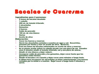Bacalao de Cuaresma
Ingredientes para 4 personas:
•   8 lomos de bacalao desalado
•   1 cebolla
•   200 ml. de tomate triturado
•   3 alcachofas
•   Guisantes
•   4 huevos
•   Caldo de pescado
•   100 ml. de vino blanco
•   Harina
•   Aceite de oliva
Elaboración:
•   Cocer los huevos y reservar.
•   Hervir las alcachofas cortadas a cuartos en agua y sal. Escurrirlas,
    pasarlas por harina y freír en aceite de oliva. Reservar.
•   Freír los lomos de bacalao enharinados en aceite de oliva y reservar.
•   En el mismo aceite sofreír la cebolla picada con una pizca de sal. Pasados
    unos 8 minutos añadir el tomate triturado, sal y una pizca de azúcar.
•   Añadir el vino blanco y dejar reducir.
•   Incorporar caldo de pescado y los guisantes, dejar cocer hasta que los
    guisantes estén tiernos.
•   Añadir el bacalao a la cazuela y dejar cocer unos minutos a fuego lento.
•   A última hora incorporar las alcachofas ya fritas anteriormente y los huevos
    cortados por la mitad o a cuartos. Dejar cocer a fuego lento 5 minutos y
    servir.
 