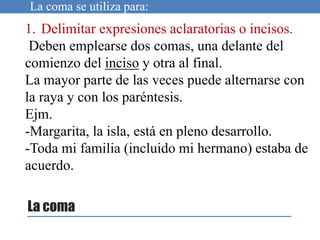 La coma
1. Delimitar expresiones aclaratorias o incisos.
Deben emplearse dos comas, una delante del
comienzo del inciso y otra al final.
La mayor parte de las veces puede alternarse con
la raya y con los paréntesis.
Ejm.
-Margarita, la isla, está en pleno desarrollo.
-Toda mi familia (incluido mi hermano) estaba de
acuerdo.
La coma se utiliza para:
 