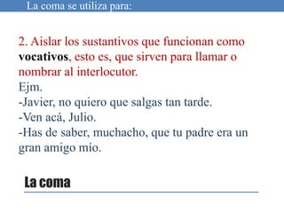 2. Aislar los sustantivos que funcionan como
vocativos, esto es, que sirven para llamar o
nombrar al interlocutor.
Ejm.
-Javier, no quiero que salgas tan tarde.
-Ven acá, Julio.
-Has de saber, muchacho, que tu padre era un
gran amigo mío.
La coma se utiliza para:
La coma
 