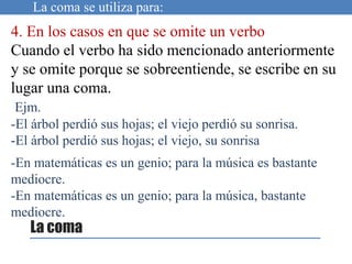 La coma se utiliza para:
4. En los casos en que se omite un verbo
Cuando el verbo ha sido mencionado anteriormente
y se omite porque se sobreentiende, se escribe en su
lugar una coma.
Ejm.
-El árbol perdió sus hojas; el viejo perdió su sonrisa.
-El árbol perdió sus hojas; el viejo, su sonrisa
-En matemáticas es un genio; para la música es bastante
mediocre.
-En matemáticas es un genio; para la música, bastante
mediocre.
La coma
 