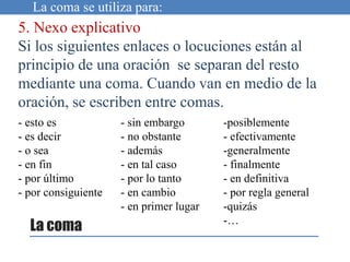 La coma se utiliza para:
5. Nexo explicativo
Si los siguientes enlaces o locuciones están al
principio de una oración se separan del resto
mediante una coma. Cuando van en medio de la
oración, se escriben entre comas.
La coma
- esto es
- es decir
- o sea
- en fin
- por último
- por consiguiente
- sin embargo
- no obstante
- además
- en tal caso
- por lo tanto
- en cambio
- en primer lugar
-posiblemente
- efectivamente
-generalmente
- finalmente
- en definitiva
- por regla general
-quizás
-…
 
