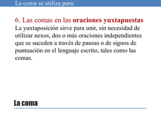 La coma
La coma se utiliza para:
6. Las comas en las oraciones yuxtapuestas
La yuxtaposición sirve para unir, sin necesidad de
utilizar nexos, dos o más oraciones independientes
que se suceden a través de pausas o de signos de
puntuación en el lenguaje escrito, tales como las
comas.
 