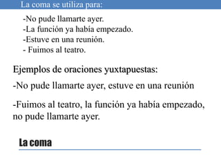 La coma
La coma se utiliza para:
Ejemplos de oraciones yuxtapuestas:
-No pude llamarte ayer, estuve en una reunión
-No pude llamarte ayer.
-La función ya había empezado.
-Estuve en una reunión.
- Fuimos al teatro.
-Fuimos al teatro, la función ya había empezado,
no pude llamarte ayer.
 