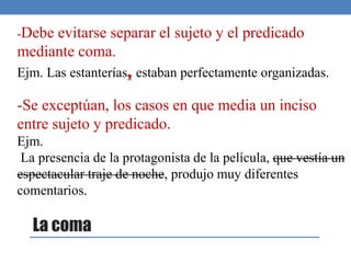 -Debe evitarse separar el sujeto y el predicado
mediante coma.
Ejm. Las estanterías, estaban perfectamente organizadas.
-Se exceptúan, los casos en que media un inciso
entre sujeto y predicado.
Ejm.
La presencia de la protagonista de la película, que vestía un
espectacular traje de noche, produjo muy diferentes
comentarios.
La coma
 