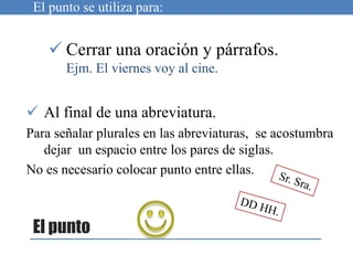 El punto
 Cerrar una oración y párrafos.
Ejm. El viernes voy al cine.
El punto se utiliza para:
 Al final de una abreviatura.
Para señalar plurales en las abreviaturas, se acostumbra
dejar un espacio entre los pares de siglas.
No es necesario colocar punto entre ellas.
 
