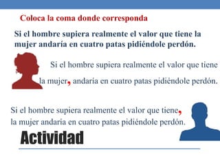 Actividad
Si el hombre supiera realmente el valor que tiene la
mujer andaría en cuatro patas pidiéndole perdón.
Si el hombre supiera realmente el valor que tiene
la mujer,andaría en cuatro patas pidiéndole perdón.
Si el hombre supiera realmente el valor que tiene,
la mujer andaría en cuatro patas pidiéndole perdón.
Coloca la coma donde corresponda
 