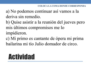 Actividad
COLOCA LA COMA DONDE CORRESPONDA
a) No podemos continuar así vamos a la
deriva sin remedio.
b) Quise asistir a la reunión del jueves pero
mis últimos compromisos me lo
impidieron.
c) Mi primo es cantante de ópera mi prima
bailarina mi tío Julio domador de circo.
 