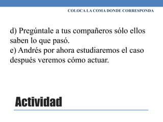 Actividad
COLOCA LA COMA DONDE CORRESPONDA
d) Pregúntale a tus compañeros sólo ellos
saben lo que pasó.
e) Andrés por ahora estudiaremos el caso
después veremos cómo actuar.
 