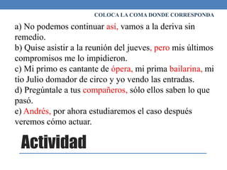 Actividad
COLOCA LA COMA DONDE CORRESPONDA
a) No podemos continuar así, vamos a la deriva sin
remedio.
b) Quise asistir a la reunión del jueves, pero mis últimos
compromisos me lo impidieron.
c) Mi primo es cantante de ópera, mi prima bailarina, mi
tío Julio domador de circo y yo vendo las entradas.
d) Pregúntale a tus compañeros, sólo ellos saben lo que
pasó.
e) Andrés, por ahora estudiaremos el caso después
veremos cómo actuar.
 